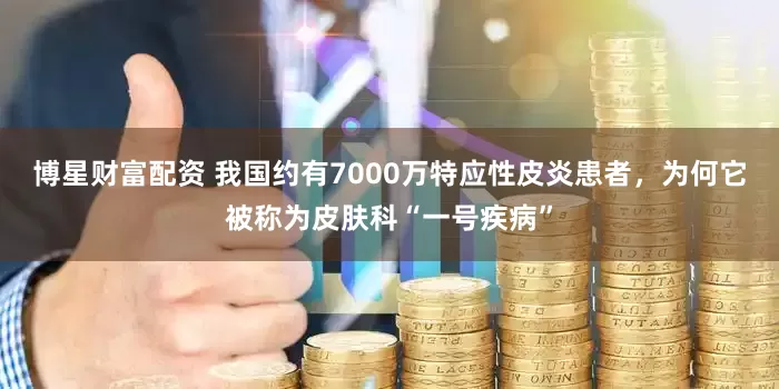 博星财富配资 我国约有7000万特应性皮炎患者，为何它被称为皮肤科“一号疾病”