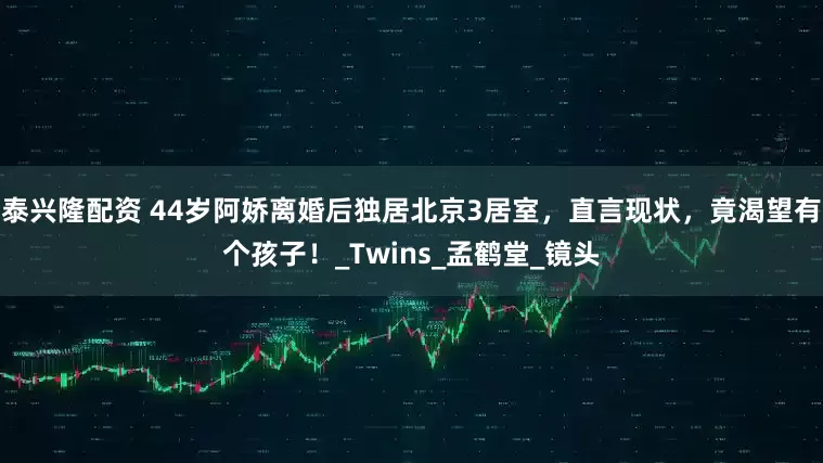泰兴隆配资 44岁阿娇离婚后独居北京3居室，直言现状，竟渴望有个孩子！_Twins_孟鹤堂_镜头