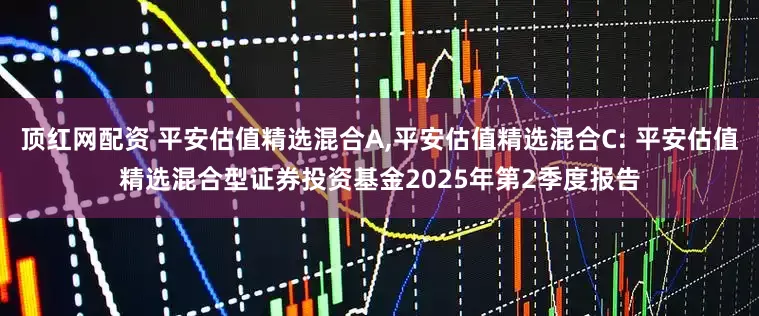顶红网配资 平安估值精选混合A,平安估值精选混合C: 平安估值精选混合型证券投资基金2025年第2季度报告
