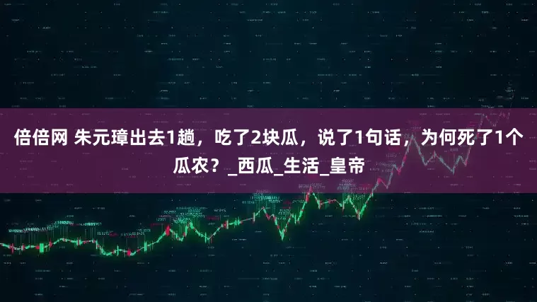 倍倍网 朱元璋出去1趟，吃了2块瓜，说了1句话，为何死了1个瓜农？_西瓜_生活_皇帝