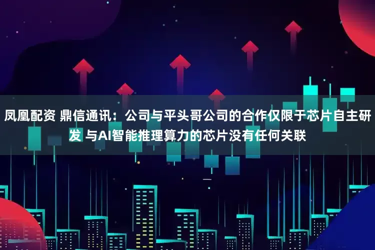 凤凰配资 鼎信通讯：公司与平头哥公司的合作仅限于芯片自主研发 与AI智能推理算力的芯片没有任何关联