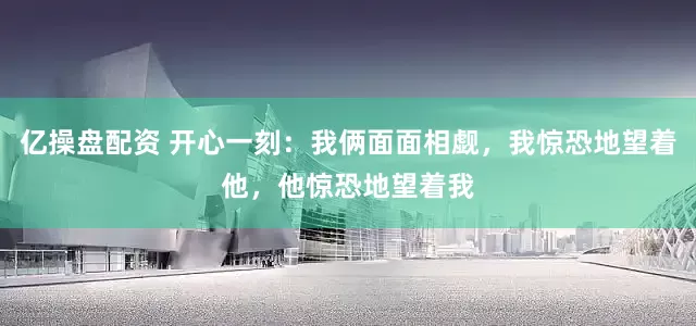 亿操盘配资 开心一刻：我俩面面相觑，我惊恐地望着他，他惊恐地望着我