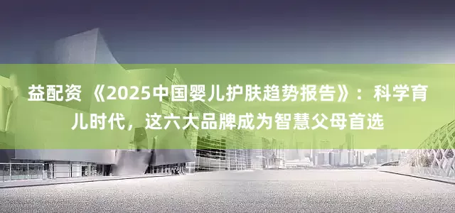 益配资 《2025中国婴儿护肤趋势报告》：科学育儿时代，这六大品牌成为智慧父母首选