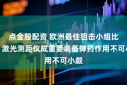 点金股配资 欧洲最佳狙击小组比赛：激光测距仪成重要装备弹药作用不可小觑