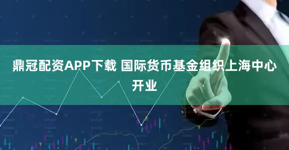 鼎冠配资APP下载 国际货币基金组织上海中心开业