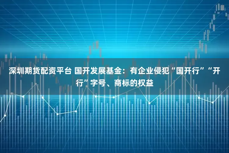 深圳期货配资平台 国开发展基金：有企业侵犯“国开行”“开行”字号、商标的权益