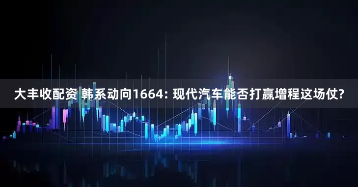 大丰收配资 韩系动向1664: 现代汽车能否打赢增程这场仗?