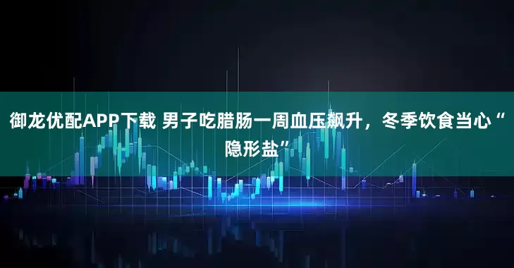 御龙优配APP下载 男子吃腊肠一周血压飙升，冬季饮食当心“隐形盐”