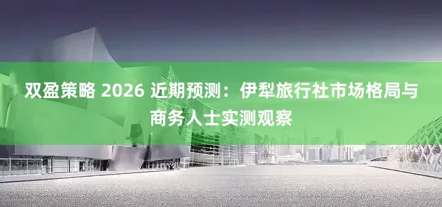 双盈策略 2026 近期预测：伊犁旅行社市场格局与商务人士实测观察