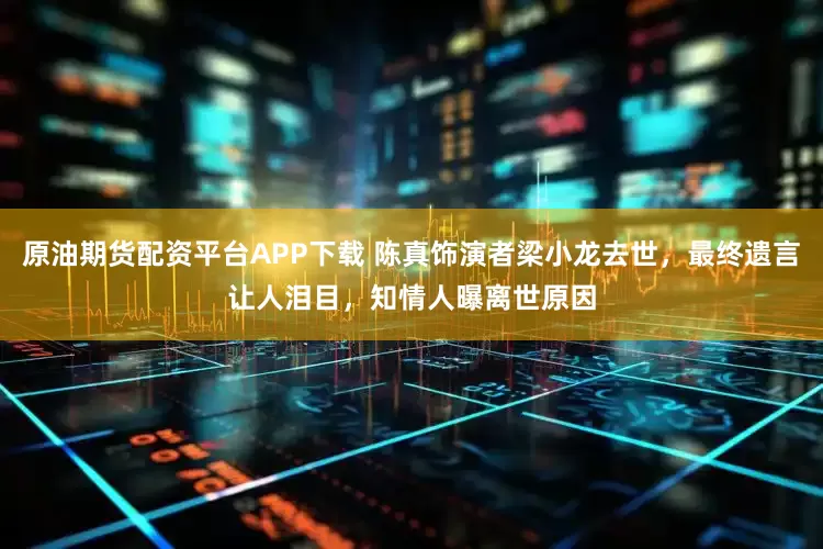 原油期货配资平台APP下载 陈真饰演者梁小龙去世，最终遗言让人泪目，知情人曝离世原因