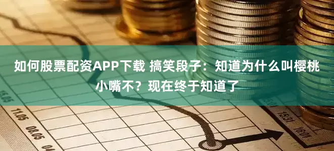 如何股票配资APP下载 搞笑段子：知道为什么叫樱桃小嘴不？现在终于知道了