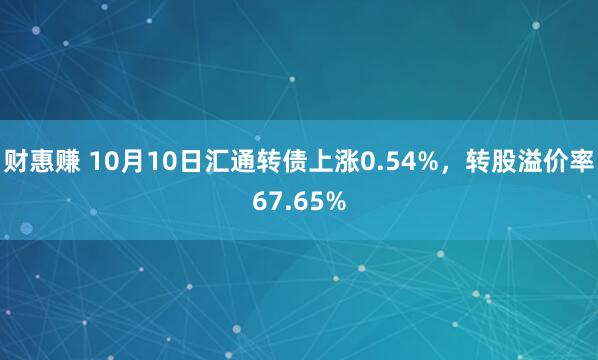 财惠赚 10月10日汇通转债上涨0.54%，转股溢价率67.65%