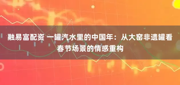 融易富配资 一罐汽水里的中国年：从大窑非遗罐看春节场景的情感重构